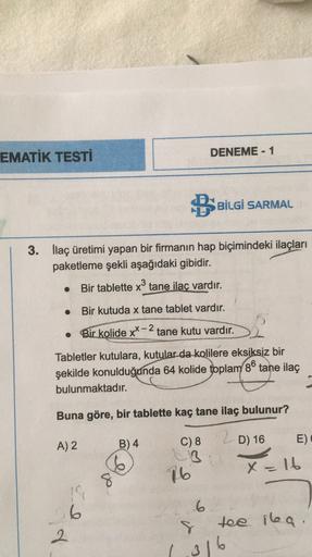 EMATİK TESTİ
DENEME - 1
BSBİLGİ SARMAL
3. İlaç üretimi yapan bir firmanın hap biçimindeki ilaçları
paketleme şekli aşağıdaki gibidir.
Bir tablette x3 tane ilaç vardır.
.
Bir kutuda x tane tablet vardır.
Bir kolide xx - 2 tane kutu vardır.
xX
32
Tabletler k