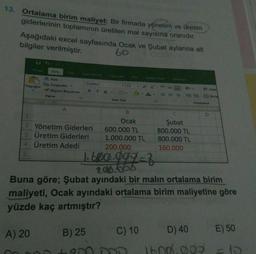 13. Ortalama birim maliyet: Bir firmada yönetim ve üretim
giderlerinin toplamının üretilen mal sayısına oranıdır.
Aşağıdaki excel sayfasında Ocak ve Şubat aylarına ait
bilgiler verilmiştir.
60
Girls
to Du
Calibri
kes
De kopyala
Yapıştır
Biçim Boyacısı
Pano
K TA-
M
YAZI Tips
Hilama
A
B
C
1
2 Yönetim Giderleri
3 Üretim Giderleri
4 Üretim Adedi
5
Ocak
600.000 TL
1.000.000 TL
200.000
Şubat
800.000 TL
800.000 TL
160.000
1.650.0097
206.053
Buna göre; Şubat ayındaki bir malin ortalama birim
maliyeti, Ocak ayındaki ortalama birim maliyetine göre
yüzde kaç artmıştır?
A) 20
B) 25
C) 10
D) 40
E) 50
Amma
1600.000
El
