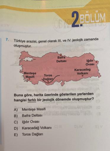 2BÖLÜM
7.
Türkiye arazisi, genel olarak III. ve IV. jeolojik zamanda
oluşmuştur.
Bafra
Deltasi
Iğdır
Ovası
Karacadag
Volkani
Menteşe
Masifi
Toros
Dağlary
olisi ngumu
Buna göre, harita üzerinde gösterilen yerlerden
hangisi farklı bir jeolojik dönemde oluşmu