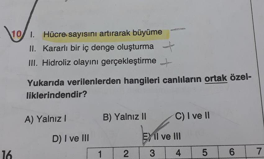 10
10 1. Hücre sayısını artırarak büyüme
II. Kararlı bir iç denge oluşturma
III. Hidroliz olayını gerçekleştirme +
Yukarıda verilenlerden hangileri canlıların ortak özel-
liklerindendir?
A) Yalnız!
B) Yalnız II
C) I ve 11
D) I ve III
EX Il ve III
16.
1
2
3