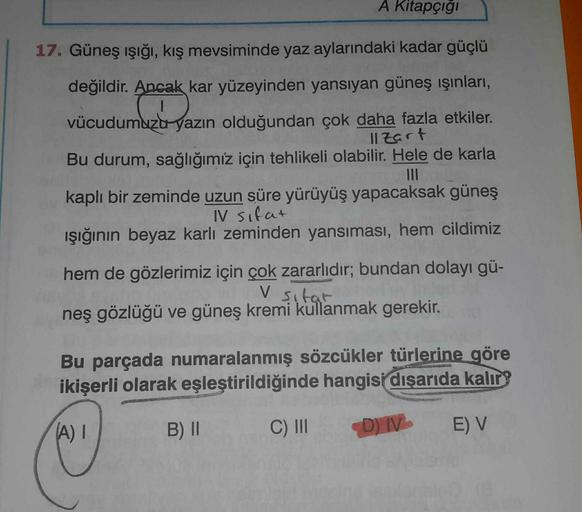 A Kitapçığı
17. Güneş ışığı, kış mevsiminde yaz aylarındaki kadar güçlü
değildir
. Ancak kar yüzeyinden yansıyan güneş ışınları,
vücudumuzu yazın olduğundan çok daha fazla etkiler.
Il zart
Bu durum, sağlığımız için tehlikeli olabilir. Hele de karla
kaplı b