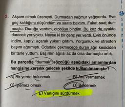2. Akşam olmak üzereydi. Durmadan yağmur yağıyordu. Eve
geç kaldığımı düşündüm ve saate baktım. Fakat saat dur-
muştu. Durağa vardım, otobüse bindim. Bu kez de ayakta
duracak yer yoktu. Neyse ki bir genç yer verdi. Evin önünde
indim, kapıyı açarak yukarı çıktım. Yorgunluk ve stresten
başım ağrımıştı. Odadaki çekmecede duran ağrı kesiciden
bir tane yuttum. Başımın ağrısı az da olsa durmuştu artık.
S
A
R
M
A
L
Bu parçada “durmak” sözcüğü aşağıdaki anlamlardan
hangisine karşılık gelecek şekilde kullanılmamıştır?
A) Bir yerde bulunmak
B) Ara vermemek
C) İşlemez olmak
D) Beklemek
E) Varlığını sürdürmek