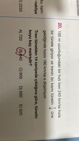 apasiteleri
20. 100 m uzunluğundaki bir hızlı tren 240 km/sa hızla
1
bir tünele giriyor ve trenin ön kısmı tünelin üne
4.
geldiğinde hızını 180 km/sa e düşürüyor.
bu kam-
nakliye
Tren tünelden 14 saniyede çıktığına göre, tünelin
boyu kaç metredir?
E) 2250
A) 720
B) 640
C) 600
D) 560
E) 520
