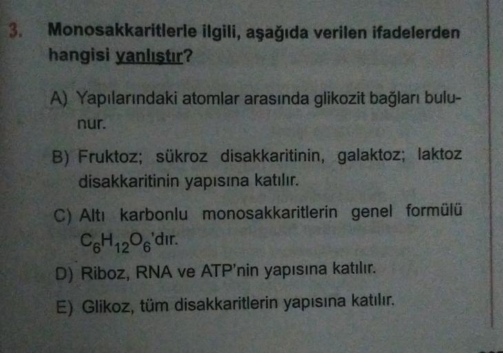 3. Monosakkaritlerle ilgili, aşağıda verilen ifadelerden
hangisi yanlıstır?
A) Yapılarındaki atomlar arasında glikozit bağları bulu-
nur.
B) Fruktoz; sükroz disakkaritinin, galaktoz; laktoz
disakkaritinin yapısına katılır.
C) Altı karbonlu monosakkaritleri