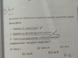 ()-
8. n= 2
= 1
Atomdaki bir elektronun kuantum sayıları yukarıdaki gibidir.
Buna göre,
1. Elektron 2. kabuktadır. V
II. Elektron p alt kabuğunda bulunur.
III. Elektronun bulunduğu orbital küreseldir.
yargılarından hangileri doğrudur?
C) I ve II
A) Yalnız 1
B) Yalnız II
E) II ve III
D) I ve III
-