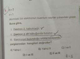 ()-
8. n= 2
= 1
Atomdaki bir elektronun kuantum sayıları yukarıdaki gibidir.
Buna göre,
1. Elektron 2. kabuktadır. V
II. Elektron p alt kabuğunda bulunur.
III. Elektronun bulunduğu orbital küreseldir.
yargılarından hangileri doğrudur?
C) I ve II
A) Yalnız 1
B) Yalnız II
E) II ve III
D) I ve III
-
