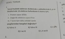 GENEL TEKRAR
5.
2NI
1.
1.
Temel haldeki elektron diziliminde s orbitallerinde 6, p or-
bitallerinde 10 elektron bulunduran X atomu için;
11.
III.
1. Proton sayısı 16'dır.
11. Değerlik elektron sayısı 4'tür.
III. 7 tane tam dolu orbitali vardır.
yargılarından hangileri doğrudur?
ya
A
A) Yalnız 11
B) Yalnız 111
C) I vent
D) I ve III
E) I, II ve III
6.
2.
