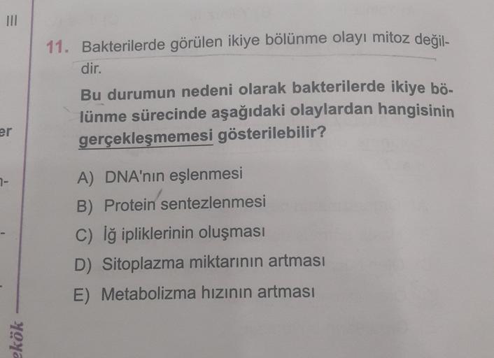 III
11. Bakterilerde görülen ikiye bölünme olayı mitoz değil-
dir.
Bu durumun nedeni olarak bakterilerde ikiye bö-
lünme sürecinde aşağıdaki olaylardan hangisinin
gerçekleşmemesi gösterilebilir?
er
7-
A) DNA'nın eşlenmesi
B) Protein sentezlenmesi
C) Iğ ipl