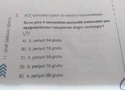 8
M
9
3.
Xo iyonunda toplam 50 elektron bulunmaktadır.
Buna göre X elementinin periyodik sistemdeki yeri
aşağıdakilerden hangisinde doğru verilmiştir?
(0)
11. SINIF SARMAL KIMYA
A) 2. periyot 5A grubu
B) 2. periyot 7A grubu
C) 3. periyot 5A grubu
D) 3. periyot 7A grubu
E) 4. periyot 3B grubu
