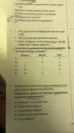 A) Üretim ve tüketim alışkanlıklarında farklılıklar yaşan-
ması
By Kolektif mülkiyet anlayışının ortaya çıkması
Daha kolay beslenme yollarının öğrenilmesi
DY Nüfus artışının yaşanması
E Herleşik yaşam biçiminin yaygınlaşması
8.
endemik
1. Bir ön giriş ile gerisinde dikdörtgen bir salondan oluşan
ev tipi.
II. Misir'da kurulan şehir devletlerine verilen ad.
III. Küçük ve değişken yapıda yapılan ok ucu, orak gibi
birleşik alet ve silahlara verilen isim.
Numaralanmış açıklamalara ait kavramlar aşağıdakile-
rin hangisinde doğru verilmiştir?
Megaron
Mikrolit
Nom
A)
1
11
III
B)
1
II
C) II
1
D) III
1
II
E)
II
1
9.
Paleolitik Dönem'e ait ilk izlere İspanya'daki Altamira, Fran-
sa'da Lasque mağaralarında rastlanmıştır.
Türkiye'de bu döneme ait kalıntılara aşağıdakilerin
hangisinde rastlanmamıştır?
A) Çanakkale Truva yerleşim alanı
B) Antalya Beldibi Mağarası
C) Antalya Belbaşı Mağarası
D) Istanbul Yarimburgaz Mağarası
E) Karain Mağarası
31
