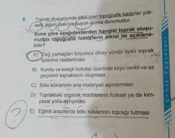 8.
Toprak oluşumunda etkili olan topoğrafik faktörler yük-
selti
, eğim, baki ve suyun sızma durumudur.
Buna göre aşağıdakilerden hangisi toprak oluşu-
munda topoğrafik faktörlerin etkisi ile açıklana-
bilir?
A) Dağ yamaçları boyunca dikey yönde farklı toprak
tiplerine rastlanması
Sic /
rolti
Y a yinlari
B) Kumlu ve kireçli tortullar üzerinde koyu renkli ve az
geçirimli toprakların oluşması
C) Bitki köklerinin ana materyali aşındırması
D) Topraktaki organik maddelerin fiziksel ya da kim-
yasal yolla ayrışması
Limit
E) Eğimli arazilerde bitki köklerinin toprağı tutması
