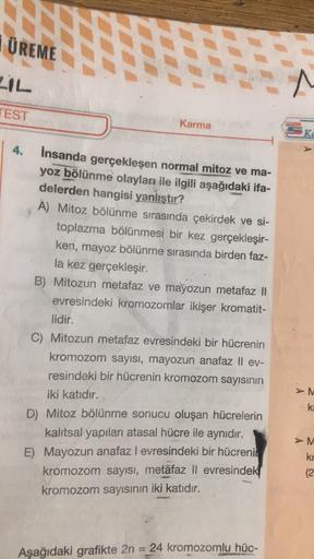 ÜREME
FIL
^
TEST
Karma
Kc
4.
İnsanda gerçekleşen normal mitoz ve ma-
yoz bölünme olayları ile ilgili aşağıdaki ifa-
delerden hangisi yanlıştır?
A) Mitoz bölünme sırasında çekirdek ve si-
toplazma bölünmesi bir kez gerçekleşir-
ken, mayoz bölünme sırasında