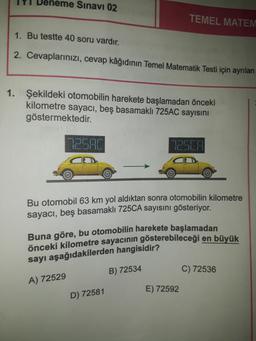 Deneme Sınavı 02
TEMEL MATEM
1. Bu testte 40 soru vardır.
2. Cevaplarınızı, cevap kâğıdının Temel Matematik Testi için ayrılan
1. Şekildeki otomobilin harekete başlamadan önceki
kilometre sayacı, beş basamaklı 725AC sayısını
göstermektedir.
LJIL
DSCA
Bu otomobil 63 km yol aldıktan sonra otomobilin kilometre
sayacı, beş basamaklı 725CA sayısını gösteriyor.
Buna göre, bu otomobilin harekete başlamadan
önceki kilometre sayacının gösterebileceği en büyük
sayı aşağıdakilerden hangisidir?
B) 72534
C) 72536
A) 72529
E) 72592
D) 72581