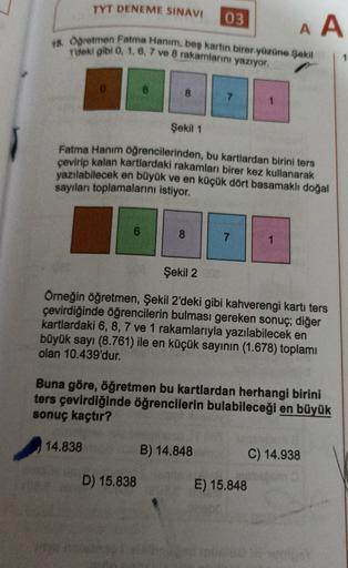 TYT DENEME SINAVI
03
AA
18. Ogretmen Fatma Hanım, beş kartın birer yüzüne şekil
T'deki gibi 0, 1, 6, 7 ve 8 rakamlarını yazıyor.
8
Şekil 1
Fatma Hanım öğrencilerinden, bu kartlardan birini ters
çevirip kalan kartlardaki rakamları birer kez kullanarak
yazıl