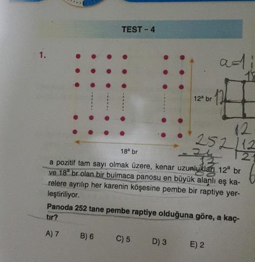 TEST - 4
1.
ad
a 1
15
12a br
11
12
252/12
24
18a br
2
6
ka-
a pozitif tam sayı olmak üzere, kenar uzunluklan 12a br
ve 180 br olan bir bulmaca panosu en büyük alanlı eş
relere ayrılıp her karenin köşesine pembe bir raptiye yer-
leştiriliyor.
Panoda 252 tan