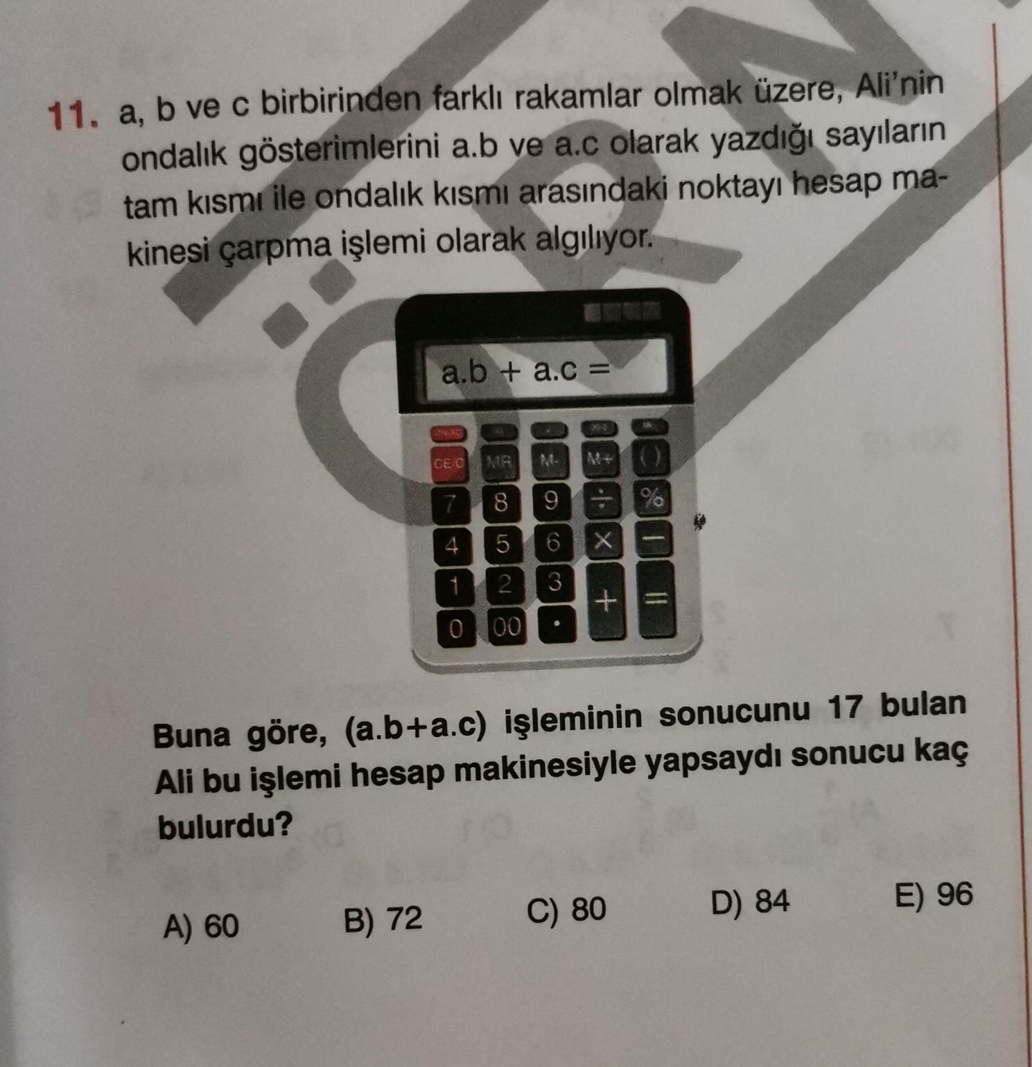 11. a, b ve c birbirinden farklı rakamlar olmak üzere, Ali'nin
ondalık gösterimlerini a.b ve ac olarak yazdığı sayıların
tam kısmı ile ondalık kısmı arasındaki noktayı hesap ma-
kinesi çarpma işlemi olarak algılıyor.
a.b + ac =
CEC
7
8
9
%
4
5
6
X
-
2
3
3
+
=
0 00
Buna göre, (a.b+a.c) işleminin sonucunu 17 bulan
Ali bu işlemi hesap makinesiyle yapsaydı sonucu kaç
bulurdu?
D) 84
A) 60
C) 80
E) 96
B) 72
