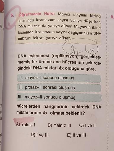 8.
5. öğretmenin Notu: Mayoz olayının birinci
kısmında kromozom sayısı yarıya düşerken,
DNA miktarı da yarıya düşer. Mayozun ikinci
kısmında kromozom sayısı değişmezken DNA
miktarı tekrar yarıya düşer.
20= 4x
-
DNA eşlenmesi (replikasyon) gerçekleş-
memiş