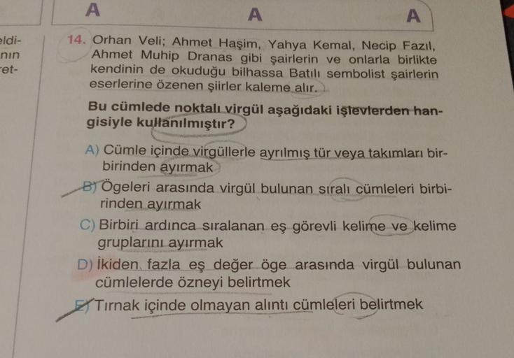 A
A
A
eldi-
nin
et-
14. Orhan Veli; Ahmet Haşim, Yahya Kemal, Necip Fazıl,
Ahmet Muhip Dranas gibi şairlerin ve onlarla birlikte
kendinin de okuduğu bilhassa Batılı sembolist şairlerin
eserlerine özenen şiirler kaleme alır.
Bu cümlede noktali virgül aşağıd