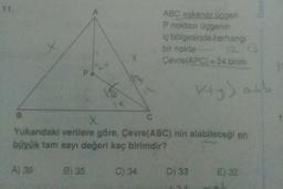 11.
Rau
ABC eskenar üçgen
P noktası üçgenin
iç bölgesinde herhangi
bir nokta
Çevre(APC) = 24 birim
12 13
Kry) abb
B
C
Yukarıdaki verilere göre, Çevre(ABC) nin alabileceği en
büyük tam sayı değeri kaç birimdir?
A) 36
B) 35
C) 34
D) 33
E) 32