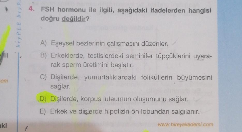 4. FSH hormonu ile ilgili, aşağıdaki ifadelerden hangisi
doğru değildir?
brylle bryp
A) Eşeysel bezlerinin çalışmasını düzenler.
B) Erkeklerde, testislerdeki seminifer tüpçüklerini uyara-
rak sperm üretimini başlatır.
C) Dişilerde, yumurtalıklardaki folikü