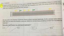 ÜSLÜ İFADELER
13. Aşağıda uzunluğu 300 metre olan bir koşu parkuru
verilmiştir. Koşu parkurunda başlangıç noktasına uzaklığı metre os
sinden 2'nin ardışık pozitif tam sayı kuvvetleri kadar olan mesafelere sarı renkli, 3'ün ardışık pozitif tam sayı kuvvetle
kadar olan mesafelere yeşil renkli bayraklar dikilmiştir.
Başlangıç
Bu koşu parkurunda başlangıç çizgisinden Sezen ve Zerrin koşmaya başlamıştır. İlk 50. metreye kadar Sezen sa
renkli
, Zerrin ise yeşil renkli bayrakları toplamıştır. Sezen 50 metrede koşuyu birakmış ve kalan tüm bayrakları Zemi
toplamıştır.
Buna göre, Zerrin toplam kaç adet bayrak toplamıştır?
A) 13
B) 8
C) 7
D) 5