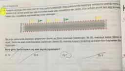 ÜSLÜ İFADELER
13. Aşağıda uzunluğu 300 metre olan bir koşu parkuru
verilmiştir. Koşu parkurunda başlangıç noktasına uzaklığı metre os
sinden 2'nin ardışık pozitif tam sayı kuvvetleri kadar olan mesafelere sarı renkli, 3'ün ardışık pozitif tam sayı kuvvetle
kadar olan mesafelere yeşil renkli bayraklar dikilmiştir.
Başlangıç
Bu koşu parkurunda başlangıç çizgisinden Sezen ve Zerrin koşmaya başlamıştır. İlk 50. metreye kadar Sezen sa
renkli
, Zerrin ise yeşil renkli bayrakları toplamıştır. Sezen 50 metrede koşuyu birakmış ve kalan tüm bayrakları Zemi
toplamıştır.
Buna göre, Zerrin toplam kaç adet bayrak toplamıştır?
A) 13
B) 8
C) 7
D) 5
