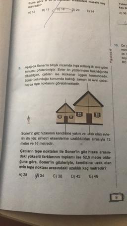 daki mesafe kaç
Yukar
Buna göre
metredir?
B) 15
C) 18
P) 20
E) 24
kaç bi
A) 36
A) 12
10. On
mind
ile
Testokul
boy
BC
8. Aşağıda Soner'in bitişik nizamda inşa edilmiş iki eve göre
konumu gösterilmiştir. Evler ön yüzlerinden bakıldığında
dikdörtgen, çatıları ise ikizkenar Üçgen formundadır.
Soner bulunduğu konumda baktığı zaman iki evin çatısı-
nin da tepe noktasını görebilmektedir.
H
L!
1
Soner'in göz hizasının kendisine yakın ve uzak olan evle-
rin ön yüz simetri eksenlerine uzaklıklıkları sırasıyla 12
metre ve 16 metredir.
Çatıların tepe noktaları ile Soner'in göz hizası arasın-
daki yükselti farklarının toplamı ise 52,5 metre oldu-
ğuna göre, Soner'in gözleriyle, kendisine uzak olan
evin tepe noktası arasındaki uzaklık kaç metredir?
A) 28
C) 38 D) 42 E) 46
P) 34
9