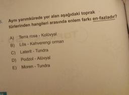 5.
Aynı yarımkürede yer alan aşağıdaki toprak
türlerinden hangileri arasında enlem farkı en fazladır?
A) Terra rosa - Kolüvyal
B) Lös - Kahverengi orman
C) Laterit - Tundra
D) Podzol - Alüvyal
E) Moren - Tundra
