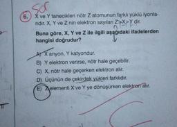 sor
6.
X ve Y tanecikleri nötr Z atomunun farklı yüklü iyonla-
ridir. X, Y ve Z nin elektron sayıları Z>X>Y dir.
nit
asaji
Buna göre, X, Y ve Z ile ilgili aşağıdaki ifadelerden
hangisi doğrudur?
A) X anyon, Y katyondur.
txan
Y
B) Y elektron verirse, nötr hale geçebilir.
C) X, nötr hale geçerken elektron alır.
D) Üçünün de çekirdek yükleri farklıdır.
E) Xelementi X ve Y ye dönüşürken elektron alır.
T