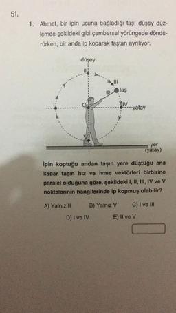 51.
1. Ahmet, bir ipin ucuna bağladığı taşı düşey düz-
lemde şekildeki gibi çembersel yörüngede döndü-
rürken, bir anda ip koparak taştan ayrılıyor.
düşey
ip
taş
YIV
V-yatay
yer
(yatay)
Ipin koptuğu andan taşın yere düştüğü ana
kadar taşın hız ve ivme vektörleri birbirine
paralel olduğuna göre, şekildeki I, II, III, IV ve V
noktalarının hangilerinde ip kopmuş olabilir?
A) Yalnız 11
B) Yalniz V
C) I ve III
D) I ve IV
E) Il ve V
