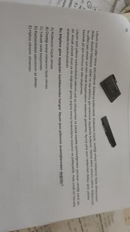 12
Lityum iyon piller tekrar şarj edilerek defalarca kullanılabilir. Kütlesinin küçük, ürettiği enerji miktarının fazla olmasından
dolayı dizüstü bilgisayar, tablet ve cep telefonu gibi elektronik eşyalarda kullanılır. Hafıza etkisi sorunu yoktur, dolayısıyla
D) HU
kesmek pil için olumsuz bir etki oluşturmaz.
kespilleri şarj
Lityum iyon pillerin karbondioksit salınımı çok az olduğundan ve toksik madde içermediğinden çevreye verdiği zarar az-
dir. Ancak yüksek ısıya ya da doğrudan güneş ışığına maruz bırakiirlarsa bozunur ve patlayabilir. Asla sıcak bir havada
seklir
mani
ekte
arabada bırakılmamalıdır.
Bu bilgilere göre aşağıdaki özelliklerinden hangisi lityum iyon pillerinin avantajlarından değildir?
A) Kütlesinin küçük olması
B) Ürettiği enerji miktarının fazla olması
C) Yüksek isida bozunması
D) Karbondioksit salınımının az olması
E) Hafıza etkisinin olmaması