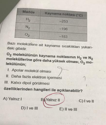 Madde
Kaynama noktası (°C)
H2
-253
N2
-196
02
-183
Bazı moleküllere ait kaynama sıcaklıkları yukarı-
daki gibidir.
02 molekülünün kaynama noktasının H2 ve N2
moleküllerine göre daha yüksek olması, O, mo-
lekülünün;
1. Apolar molekül olması
II. Daha fazla e