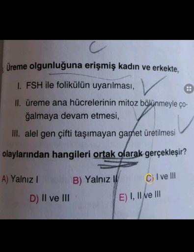 C
Üreme olgunluğuna erişmiş kadın ve erkekte,
1. FSH ile folikülün uyarılması,
II. üreme ana hücrelerinin mitoz bölünmeyle ço-
ğalmaya devam etmesi,
III. alel gen çifti taşımayan gamet üretilmesi
olaylarından hangileri ortak olarak gerçekleşir?
A) Yalnız
B