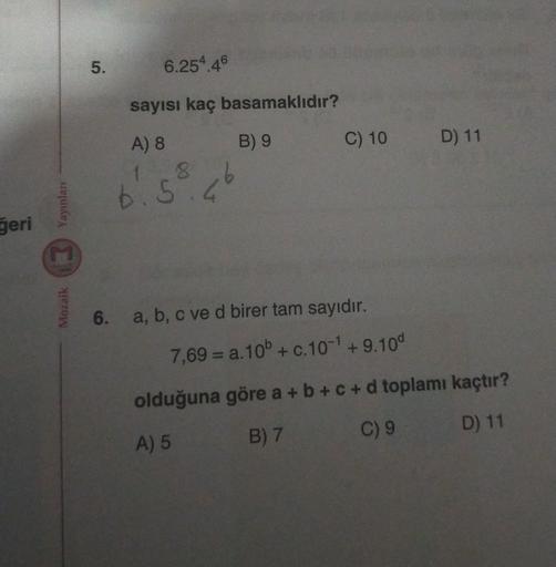 5.
6.254.46
sayısı kaç basamaklıdır?
B) 9
C) 10
D) 11
A) 8
1 8
Yayınları
6.5.6
geri
Mozaik
6. a, b, c ve d birer tam sayıdır.
7,69 = a. 10b + c. 10-1 +9.100
olduğuna göre a + b + C + d toplamı kaçtır?
D) 11
C) 9
A) 5
B) 7
