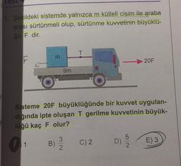 1. Şekildeki sistemde yalnızca m kütleli cişim ile araba
arası sürtünmeli olup, sürtünme kuvvetinin büyüklü-
ğü F dir.
T
m
m
20F
9m
Sisteme 20F büyüklüğünde bir kuvvet uygulan-
dığında ipte oluşan T gerilme kuvvetinin büyük-
lüğü kaç F olur?
C) 2
B)
E) 3
3
2
5
D)
2.
1