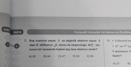 ÜNİT
ÜNİTE
Periyodik Cetvelde Yer Bulma ve Özellikle
11. • X elementi pe
2
2
7. Baş kuantum sayısı 3 ve değerlik elektron sayısı 5
olan X atomunun , atomu ile oluşturduğu xoa- iyo-
nunun bir tanesinde toplam kaç tane elektron vardır?
X2- ve Y3+ iyo
Y atomunun 14
A) 26
B) 44
C) 47
D) 50
E) 53
kaçtır?
A) 27
B)
