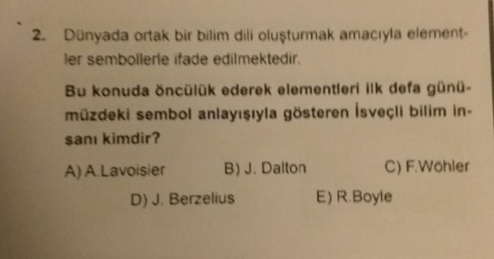 2. Dünyada ortak bir bilim dili oluşturmak amacıyla element-
ler sembollerle ifade edilmektedir.
Bu konuda öncülük ederek elementleri ilk defa günü-
müzdeki sembol anlayısıyla gösteren isveçli bilim in
san kimdir?
C) F Wohler
A) A Lavoisier B) J. Dalton
D)