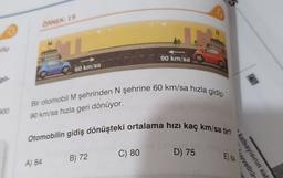 ÖRNEK: 19
N
M
dip
90 km/sa
60 km/sa
po
Bir otomobil M şehrinden N şehrine 60 km/sa hızla gidip
200
90 km/sa hızla geri dönüyor.
Otomobilin gidiş dönüşteki ortalama hızı kaç km/sa tir?
D) 75
C) 80
B) 72
E) 64
A) 84
vvetinin
katsayısının sat
