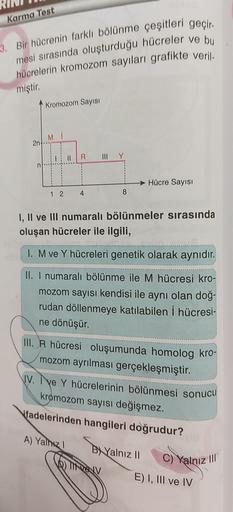 Karma Tost
3. Bir hücrenin farklı bölünme çeşitleri geçir.
mesi sırasında oluşturduğu hücreler ve bu
hücrelerin kromozom sayıları grafikte veril
.
miştir.
Kromozom Sayısı
MI
2n
II
R
III
Hücre Sayısı
1 2
4
8
I, II ve III numaralı bölünmeler sırasında
oluşan