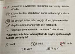 10. X. Annesinin söyledikleri karşısında dut yemiş bülbüle
döndü.
ID Küçük kardeşi doğduktan sonra pabucu iyice dama
atıldı.
III) İşe geç geldi diye adamı açığa aldılar, işten çıkardılar.
W. Meydan âdeta mahşer gibi çok kalabalıktı.
V. Dizginleri eline almazsan daha çok üzüleceksin.
Yukarıdaki cümlelerin hangilerinde deyim açıklamasıyla
birlikte verilmiştir?
B II ve III
III ve IV
AI ve II
D) III ve V
ET IV ve V