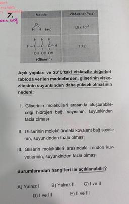 Madde
Viskozite (Pa.s)
7.
-ene bo
1,0 x 10-3
HH (su)
H H H
1 1
H-C-C-C-H
LI
OH OH OH
1,42
(Gliserin)
Açık yapıları ve 20°C'taki viskozite değerleri
tabloda verilen maddelerden, gliserinin visko-
zitesinin suyunkinden daha yüksek olmasının
nedeni;
1. Gliserinin molekülleri arasında oluşturabile-
ceği hidrojen bağı sayısının, suyunkinden
fazla olması
II. Gliserinin molekülündeki kovalent bağ sayısı-
nin, suyunkinden fazla olması
III. Gliserin molekülleri arasındaki London kuv-
vetlerinin, suyunkinden fazla olması
durumlarından hangileri ile açıklanabilir?
A) Yalnız! B) Yalnız II C) I ve II
D) I ve III E) II ve III