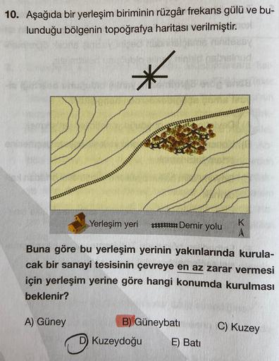 10. Aşağıda bir yerleşim biriminin rüzgâr frekans gülü ve bu-
lunduğu bölgenin topoğrafya haritası verilmiştir.
Yerleşim yeri #Demir yolu
K
A
Buna göre bu yerleşim yerinin yakınlarında kurula-
cak bir sanayi tesisinin çevreye en az zarar vermesi
için yerle