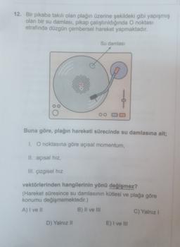 12. Bir pikaba takılı olan plağın üzerine şekildeki gibi yapışmış
olan bir su damlası, pikap çalıştırıldığında O noktası
etrafında düzgün çembersel hareket yapmaktadır.
Su damlası
0
oo
Buna göre, plağın hareketi sürecinde su damlasına ait;
1. O noktasına göre açısal momentum,
II. açısal hız,
III. çizgisel hız
vektörlerinden hangilerinin yönü değişmez?
(Hareket süresince su damlasının kütlesi ve plağa göre
konumu değişmemektedir.)
A) I ve Il
B) II ve III
C) Yalnız
D) Yalnız II
E) I ve III