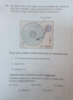 12. Bir pikaba takılı olan plağın üzerine şekildeki gibi yapışmış
olan bir su damlası, pikap çalıştırıldığında O noktası
etrafında düzgün çembersel hareket yapmaktadır.
Su damlası
0
oo
Buna göre, plağın hareketi sürecinde su damlasına ait;
1. O noktasına göre açısal momentum,
II. açısal hız,
III. çizgisel hız
vektörlerinden hangilerinin yönü değişmez?
(Hareket süresince su damlasının kütlesi ve plağa göre
konumu değişmemektedir.)
A) I ve Il
B) II ve III
C) Yalnız
D) Yalnız II
E) I ve III
