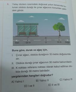 6. Yatay düzlem üzerindeki doğrusal yolun kenarında bu-
lunan otobüs durağı ile çınar ağacının konumları şekil-
deki gibidir.
K
Bati
-20 m
0
10 m
Doğu
Buna göre, durak ve ağaç için,
I. Çınar ağacı, otobüs durağının 10 metre doğusunda-
dır.
II. Otobüs durağı çınar ağacının 30 metre batısındadır.
III. K noktası referans noktası olarak kabul edilirse oto-
büs durağı 30 metre batıdadır.
yargılarından hangileri doğrudur?
A) Yalnız!
B) Yalnız II
C) Yalnız III
D) I ve 11
E) II ve III
