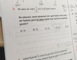 gun
gan
3. Bir satıcı bir malin
usx bo
1
ünü % 20 kârla satıyor.
box
60
3
6. Bir
lulu
Bu satıcının, zarar etmemesi için, geri kalan mali mali-
yet fiyatına göre en fazla yüzde kaç indirimle satması
B
n
gerekir?
E) 9
C) 12
D) 10
B) 15
A) 18
Depon
Dolu
yor
S
nima-
Etiket fiyatı 60 TL olan bir gömlek indirimli satışlarda
larak maliyet fiyatına göre % 40 daha az kâr