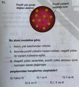 11.
Pozitif yük içinde
dağılan elektron
Pozitif yüklerin
dağıldığı küre
leo
pelo
bagyo
Sony
BUS
Bu atom modeline göre,
1. Atom, yük bakımından nötrdür.
II. Atomda pozitif yüklerin toplam kütlesi, negatif yükle-
rin toplam kütlesine eşittir.
III. Negatif yüklü tanecikler, pozitif yüklü atomun içine
homojen olarak dağılmıştır.
yargılarından hangilerine ulaşılabilir?
A) Yalnız III
B) I ve II
C) I ve III
D) II ve III+E) I, II ve III