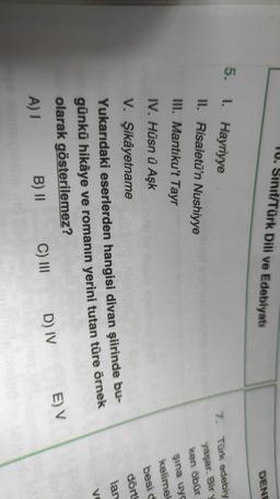 IU. Sınıf/Türk Dili ve Edebiyatı
DENE
5. I. Hayriyye
II. Risaletü'n Nushiyye
7. Türk edebiy
III. Mantıku't Tayr
IV. Hüsn ü Aşk
yaşar. Bir y
ken öbür
şina uyg
kelimel
besid
dört
lan
VO
V. Şikâyetname
Yukarıdaki eserlerden hangisi divan şiirinde bu-
günkü hikâye ve romanın yerini tutan türe örnek
olarak gösterilemez?
A) I
B) || C) III
E) V
D) IV
