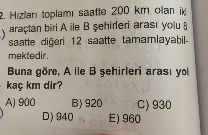 2. Hızları toplamı saatte 200 km olan iki
araçtan biri A ile B şehirleri arası yolu 8
saatte diğeri 12 saatte tamamlayabil-
mektedir.
Buna göre, A ile B şehirleri arası yol
kaç km dir?
A) 900
B) 920
C) 930
E) 960
D) 940