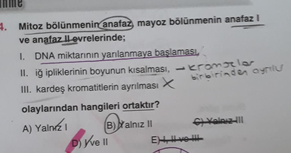 le
4. Mitoz bölünmenin anafaz, mayoz bölünmenin anafaz I
ve anafaz llevrelerinde;
I. DNA miktarının yarılanmaya başlaması.
II. iğ ipliklerinin boyunun kısalması, -kromoller
III. kardeş kromatitlerin ayrılması
birlerinden ayrlu
olaylarından hangileri ortakt